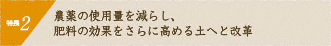 特長2 農薬の使用量を減らし、肥料の効果をさらに高める土へと改革