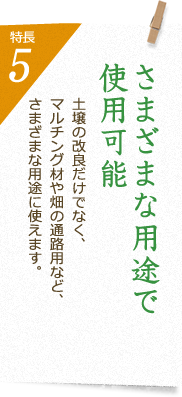 特長5 さまざまな用途で使用可能 土壌の改良だけでなく、マルチング材や畑の通路用など、さまざまな用途に使えます。