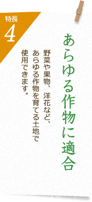 特長4 あらゆる作物に適合 蔬菜や果樹、洋花など、あらゆる作物を育てる土地で使用できます。