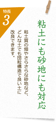 特長3 粘土にも砂地にも対応 粘土質の畑やさらさらな砂地など、どんな土でも団粒構造で良い土に改良できます。